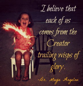 I believe that each of us comes from the Creator, trailing wisps of glory. -Dr. Maya Angelou